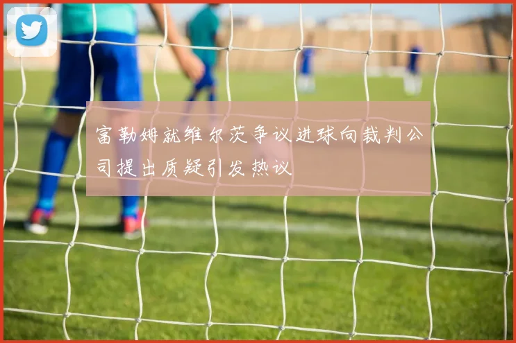 富勒姆就维尔茨争议进球向裁判公司提出质疑引发热议
