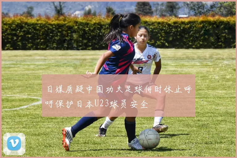 日媒质疑中国功夫足球何时休止呼吁保护日本U23球员安全