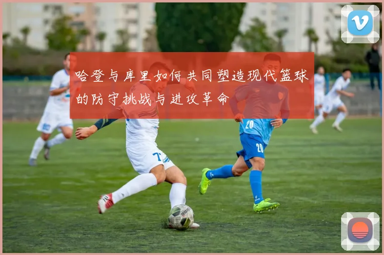 哈登与库里如何共同塑造现代篮球的防守挑战与进攻革命