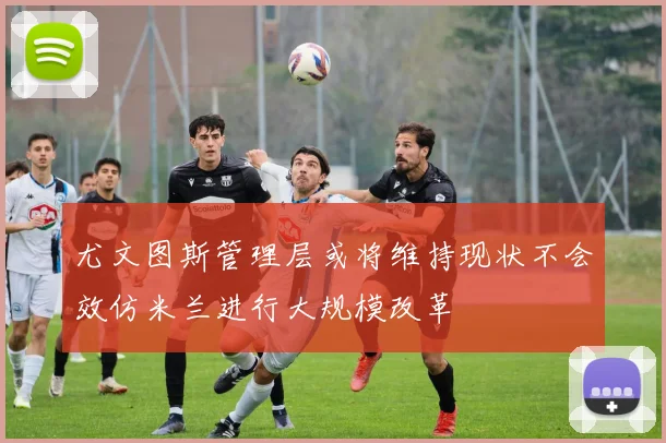 尤文图斯管理层或将维持现状不会效仿米兰进行大规模改革