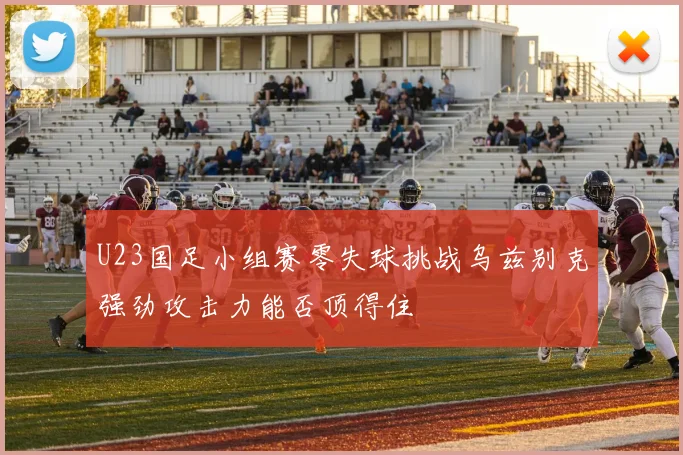 U23国足小组赛零失球挑战乌兹别克强劲攻击力能否顶得住