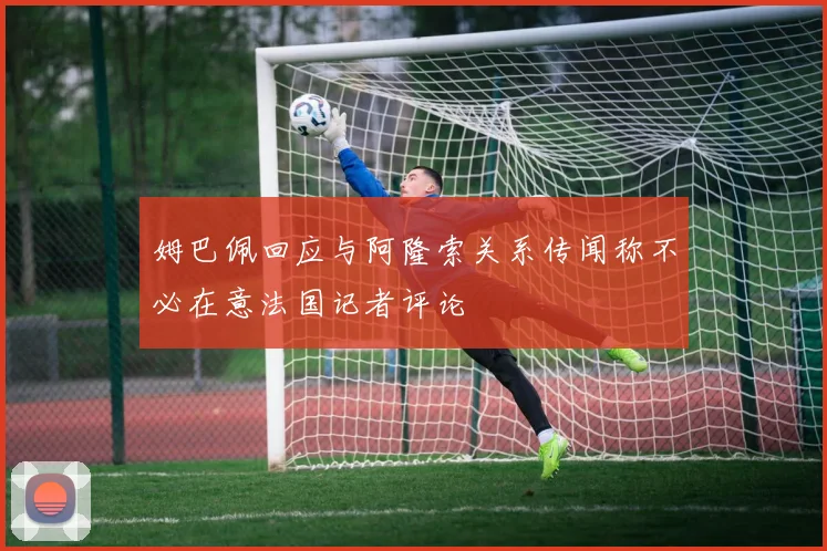 姆巴佩回应与阿隆索关系传闻称不必在意法国记者评论