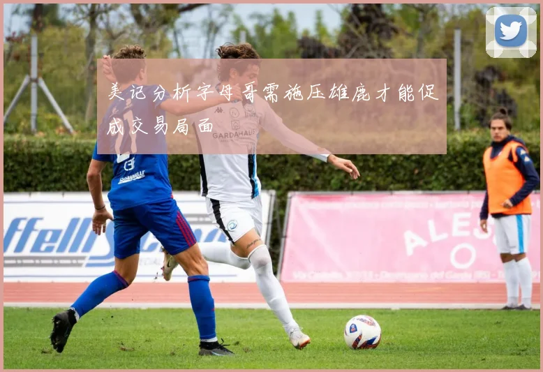 美记分析字母哥需施压雄鹿才能促成交易局面