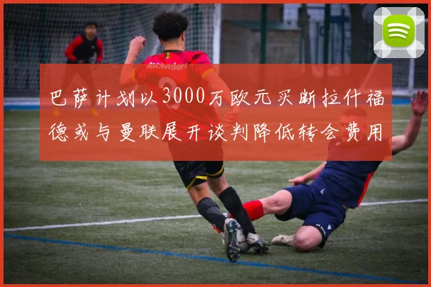 巴萨计划以3000万欧元买断拉什福德或与曼联展开谈判降低转会费用