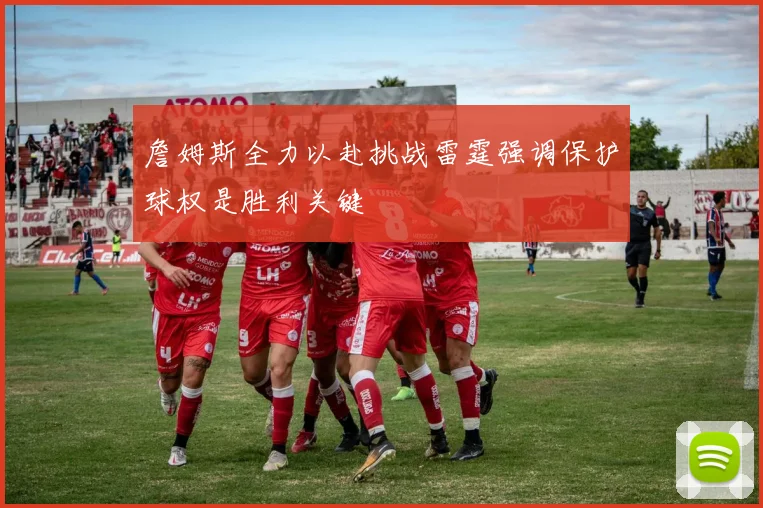 詹姆斯全力以赴挑战雷霆强调保护球权是胜利关键