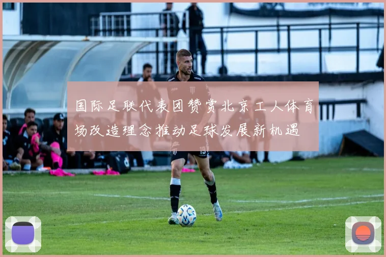 国际足联代表团赞赏北京工人体育场改造理念推动足球发展新机遇