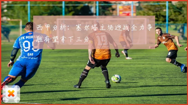 西甲分析：塞尔塔主场迎战全力争胜有望拿下三分
