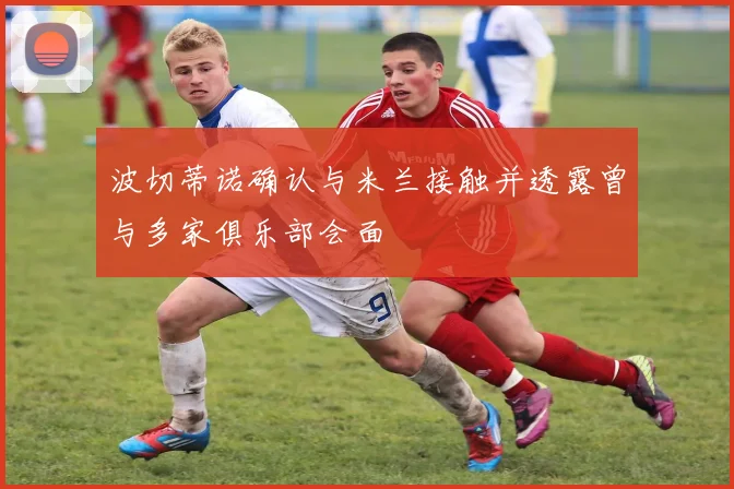 波切蒂诺确认与米兰接触并透露曾与多家俱乐部会面