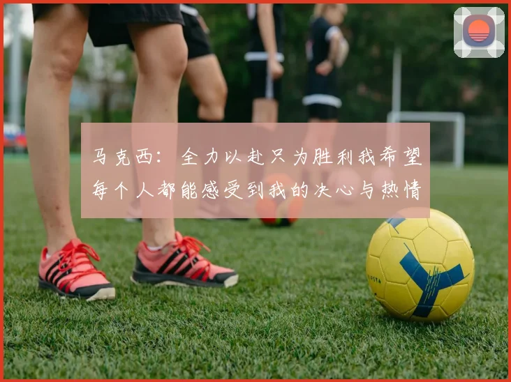 马克西：全力以赴只为胜利我希望每个人都能感受到我的决心与热情