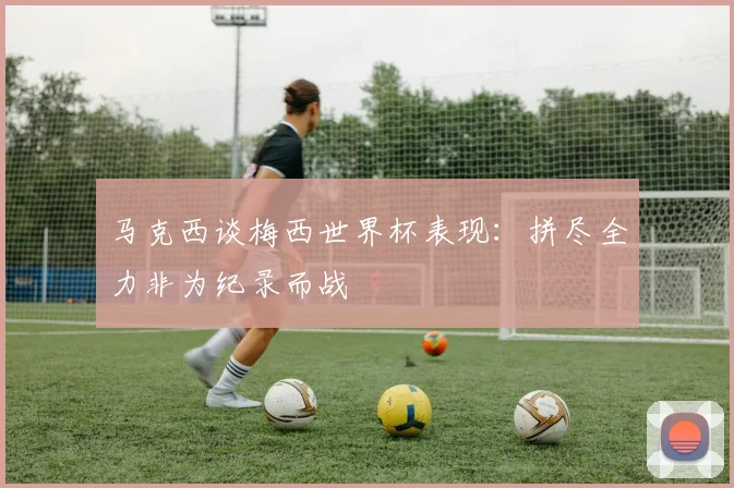 马克西谈梅西世界杯表现：拼尽全力非为纪录而战