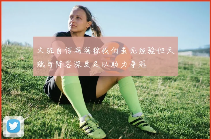 文班自信满满称我们虽无经验但天赋与阵容深度足以助力争冠